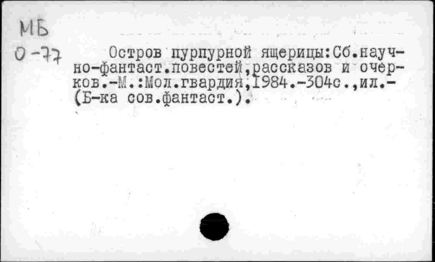 ﻿М Б
Остров пурпурной ящерицы:Сб но-фантаст.повестей,рассказов и ков.-М.:Мол.гвардия,1984.-304с. (Б-ка сов.фантаст.).
науч-очер-
ил.-